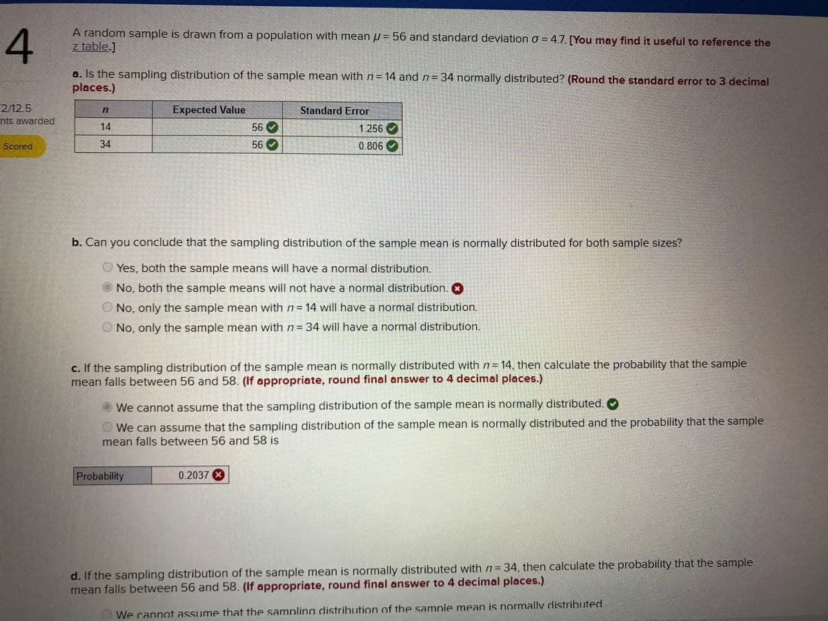**Example Problem Analysis: Sampling Distribution of the Sample Mean**

**Problem Statement:**
A random sample is drawn from a population with a mean (\( \mu \)) of 56 and a standard deviation (\( \sigma \)) of 4.7. 

**Question A:**
Is the sampling distribution of the sample mean with \( n = 14 \) and \( n = 34 \) normally distributed? (Round the standard error to 3 decimal places.)

**Solution:**  

| \( n \) | Expected Value | Standard Error |
|--------|----------------|----------------|
| 14     | 56 ✔️           | 1.256 ✔️         |
| 34     | 56 ✔️           | 0.806 ✔️         |

The table confirms that the expected values are 56 for both sample sizes, and the standard errors are calculated as 1.256 for \( n = 14 \) and 0.806 for \( n = 34 \).

**Question B:**
Can you conclude that the sampling distribution of the sample mean is normally distributed for both sample sizes?

- 
