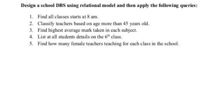 Design a school DBS using relational model and then apply the following queries:
1. Find all classes starts at 8 am.
2. Classify teachers based on age more than 45 years old.
3. Find highest average mark taken in each subject.
4. List at all students details on the 6th class.
5. Find how many female teachers teaching for each class in the school.
