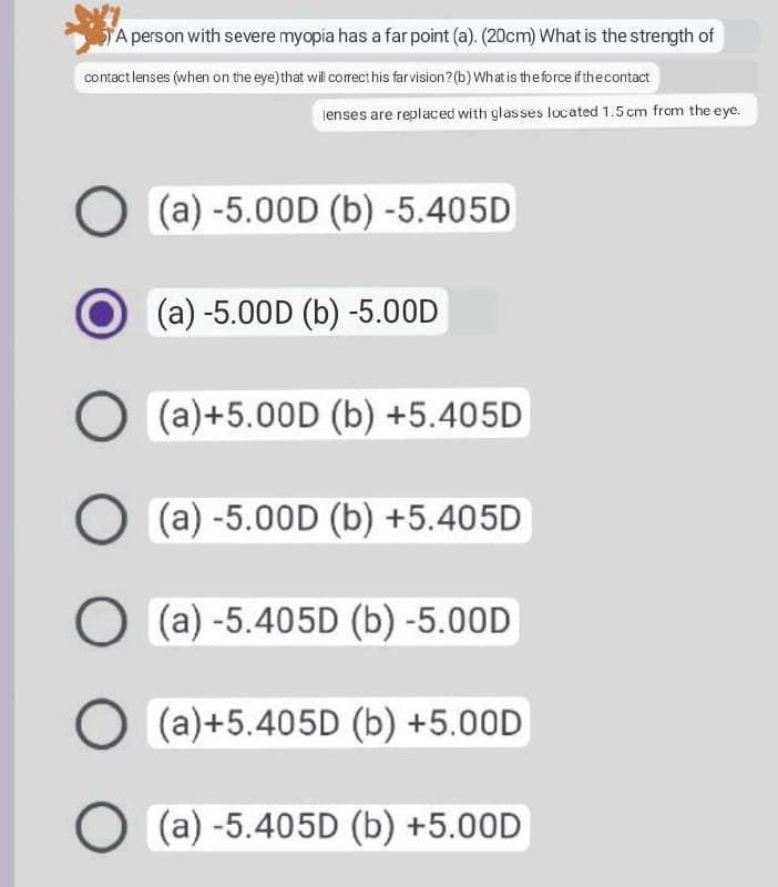 A person with severe myopia has a far point (a). (20cm) What is the strength of
contact lenses (when on the eye) that will correct his far vision? (b) What is the force if the contact
lenses are replaced with glasses located 1.5 cm from the eye.
O (a) -5.00D (b) -5.405D
(a) -5.00D (b) -5.00D
O (a)+5.00D (b) +5.405D
O (a) -5.00D (b) +5.405D
O (a) -5.405D (b) -5.00D
O (a)+5.405D (b) +5.00D
O(a) -5.405D (b) +5.00D