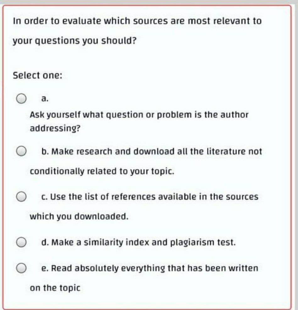 In order to evaluate which sources are most relevant to
your questions you should?
Select one:
a.
Ask yourself what question or problem is the author
addressing?
b. Make research and download all the literature not
conditionally related to your topic.
O c. Use the list of references available in the sources
which you downloaded.
d. Make a similarity index and plagiarism test.
e. Read absolutely everything that has been written
on the topic