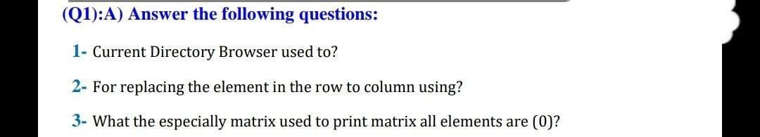 (Q1):A) Answer the following questions:
1- Current Directory Browser used to?
2- For replacing the element in the row to column using?
3- What the especially matrix used to print matrix all elements are (0)?