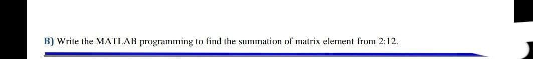 B) Write the MATLAB programming to find the summation of matrix element from 2:12.