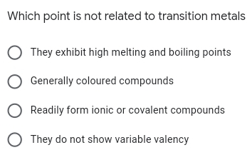 Which point is not related to transition metals
O They exhibit high melting and boiling points
O Generally coloured compounds
Readily form ionic or covalent compounds
O They do not show variable valency
