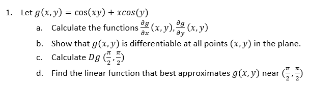 1. Let g(x, y) = cos(xy) + xcos(y)
ag
ag
Calculate the functions (x, y), 32 (x, y)
əx
ду
a.
b. Show that g(x, y) is differentiable at all points (x, y) in the plane.
c. Calculate Dg (
d. Find the linear function that best approximates g(x,y) near (
IT.