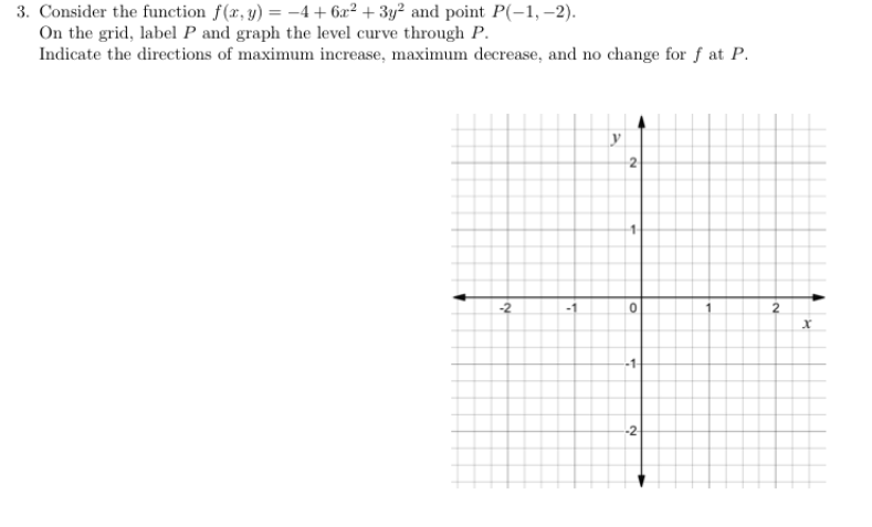 3. Consider the function f(x, y) = -4+6x² + 3y² and point P(-1,-2).
On the grid, label P and graph the level curve through P.
Indicate the directions of maximum increase, maximum decrease, and no change for f at P.
-2
-1
2
0
-1-
-2
2
x