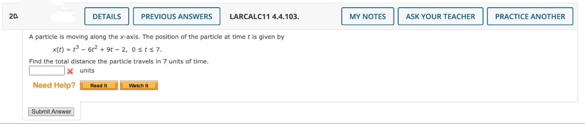 20
Need Help?
DETAILS
Submit Answer
A particle is moving along the x-axis. The position of the particle at time t is given by
x(t) = t³ - 6t² + 9t - 2, 0 st≤ 7.
Find the total distance the particle travels in 7 units of time.
X units
PREVIOUS ANSWERS
Read It
LARCALC11 4.4.103.
Watch It
MY NOTES
ASK YOUR TEACHER
PRACTICE ANOTHER