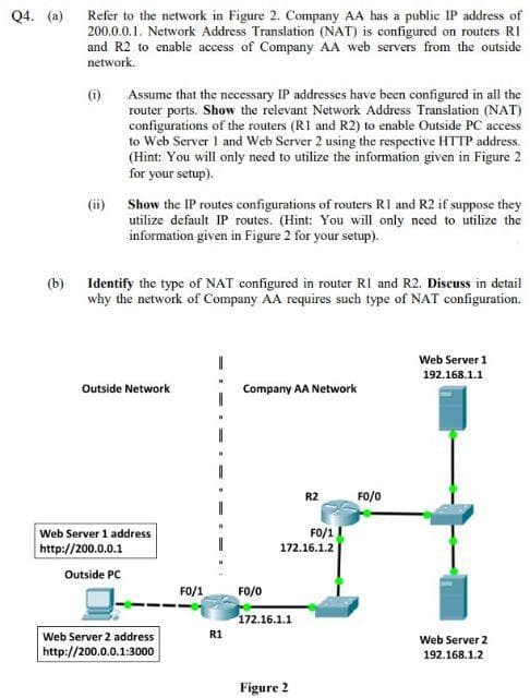 Q4. (a)
(b)
Refer to the network in Figure 2. Company AA has a public IP address of
200.0.0.1. Network Address Translation (NAT) is configured on routers RI
and R2 to enable access of Company AA web servers from the outside
network.
(1)
(ii)
Assume that the necessary IP addresses have been configured in all the
router ports. Show the relevant Network Address Translation (NAT)
configurations of the routers (R1 and R2) to enable Outside PC access
to Web Server I and Web Server 2 using the respective HTTP address.
(Hint: You will only need to utilize the information given in Figure 2
for your setup).
Show the IP routes configurations of routers R1 and R2 if suppose they
utilize default IP routes. (Hint: You will only need to utilize the
information given in Figure 2 for your setup).
Identify the type of NAT configured in router R1 and R2. Discuss in detail
why the network of Company AA requires such type of NAT configuration.
Outside Network
Web Server 1 address
http://200.0.0.1
Outside PC
Web Server 2 address
http://200.0.0.1:3000
FO/1
R1
Company AA Network
FO/O
FO/1
172.16.1.2
172.16.1.1
R2
Figure 2
FO/0
Web Server 1
192.168.1.1
Web Server 2
192.168.1.2