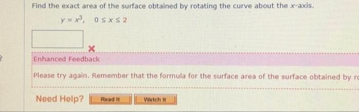 Find the exact area of the surface obtained by rotating the curve about the x-axis.
y=x³, 0≤x≤ 2
X
Enhanced Feedback
Please try again. Remember that the formula for the surface area of the surface obtained by rc
Need Help?
Read It
Watch It