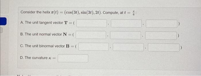 Consider the helix r(t) = (cos(3t), sin(3t), 2t). Compute, at t = 5:
A. The unit tangent vector T=(
B. The unit normal vector N = (
C. The unit binormal vector B=(
D. The curvature =