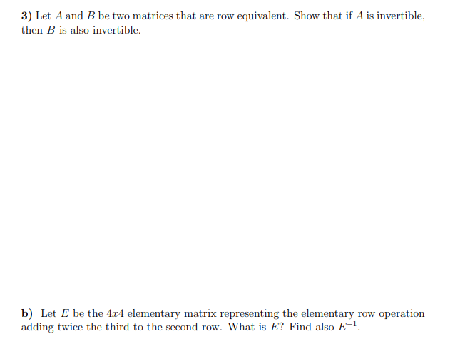 3) Let A and B be two matrices that are row equivalent. Show that if A is invertible,
then B is also invertible.
b) Let E be the 4x4 elementary matrix representing the elementary row operation
adding twice the third to the second row. What is E? Find also E-¹.