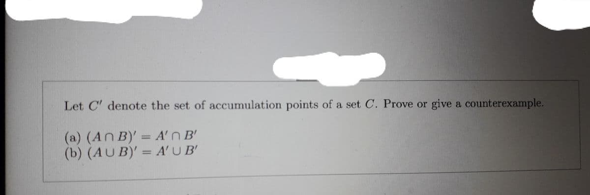 Let C' denote the set of accumulation points of a set C. Prove or give a counterexample.
(a) (An B)' = A'n B'
(b) (AUB)' = A'U B'