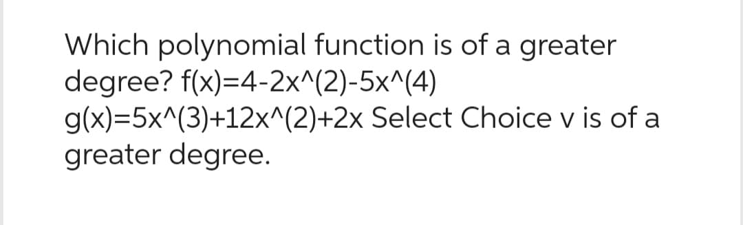 Which polynomial function is of a greater
degree? f(x)=4-2x^(2)-5x^(4)
g(x)=5x^(3)+12x^(2)+2x Select Choice v is of a
greater degree.