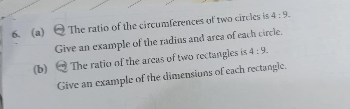 The ratio of the circumferences of two circles is 4:9.
Give an example of the radius and area of each circle.
(b) The ratio of the areas of two rectangles is 4: 9.
Give an example of the dimensions of each rectangle.
6. (a)