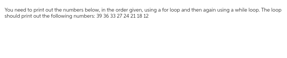 You need to print out the numbers below, in the order given, using a for loop and then again using a while loop. The loop
should print out the following numbers: 39 36 33 27 24 21 18 12