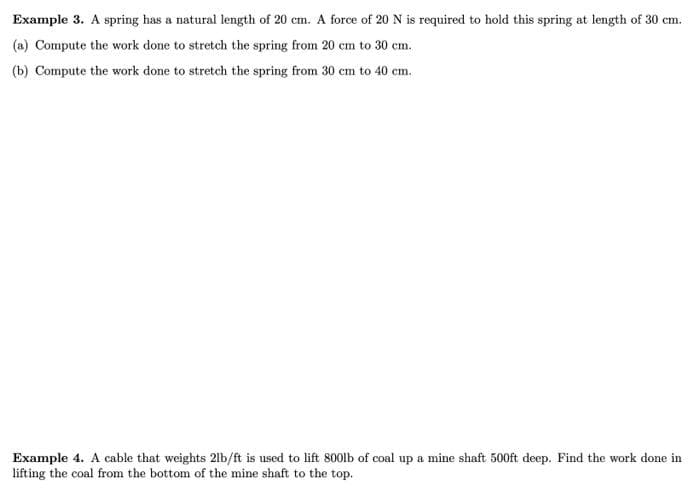 Example 3. A spring has a natural length of 20 cm. A force of 20 N is required to hold this spring at length of 30 cm.
(a) Compute the work done to stretch the spring from 20 cm to 30 cm.
(b) Compute the work done to stretch the spring from 30 cm to 40 cm.
Example 4. A cable that weights 21b/ft is used to lift 800lb of coal up a mine shaft 500ft deep. Find the work done in
lifting the coal from the bottom of the mine shaft to the top.