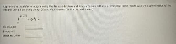 Approximate the definite integral using the Trapezoidal Rule and Simpson's Rule with n=4. Compare these results with the approximation of the
integral using a graphing utility. (Round your answers to four decimal places.)
√/2
Trapezoidal
Simpson's
graphing utility
sin(x) dx
