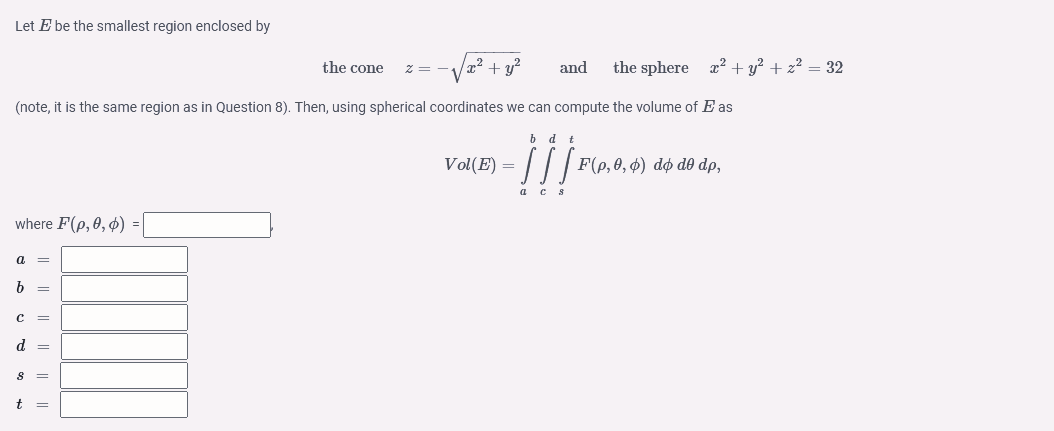 Let E be the smallest region enclosed by
x² + y²
(note, it is the same region as in Question 8). Then, using spherical coordinates we can compute the volume of E as
bd t
Vol(E) = [[[ F(p, 0, 0) dø dê dp,
a cs
where F(p, 0, 0) =
a =
b =
C =
d =
8 =
t =
the cone
z =
and the sphere x² + y² + z² = 32