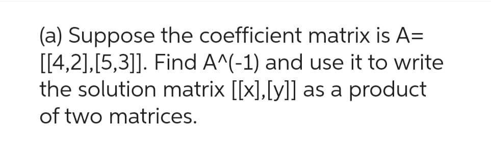 (a) Suppose the coefficient matrix is A=
[[4,2],[5,3]]. Find A^(-1) and use it to write
the solution matrix [[x],[y]] as a product
of two matrices.