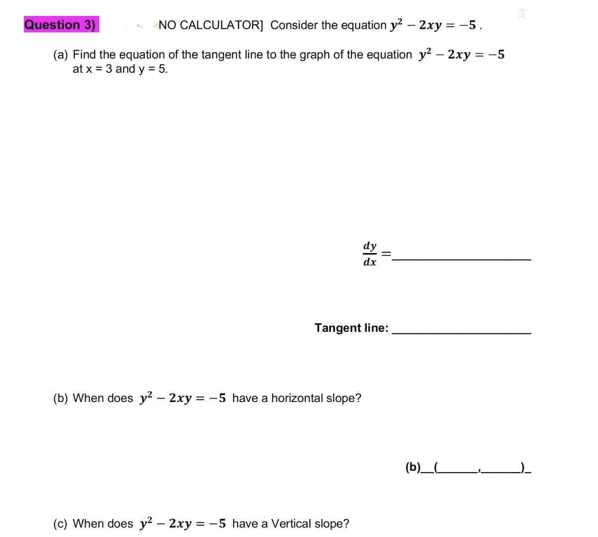 Question 3)
NO CALCULATOR] Consider the equation y² - 2xy = -5.
(a) Find the equation of the tangent line to the graph of the equation y² - 2xy = -5
at x = 3 and y = 5.
(b) When does y² – 2xy = −5 have a horizontal slope?
dx
Tangent line:
(c) When does y² – 2xy = −5 have a Vertical slope?
||
(b)_(_