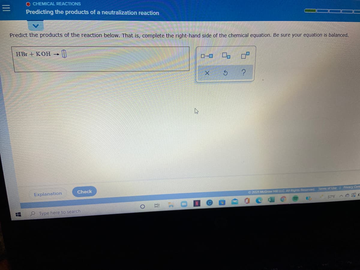 O CHEMICAL REACTIONS
Predicting the products of a neutralization reaction
Predict the products of the reaction below. That is, complete the right-hand side of the chemical equation. Be sure your equation is balanced.
HBr + KOH
Explanation
Check
O 2021 McGraw Hill LLC. All Rights Reserved.
Terms of Use Privacy Cen
57°F
A G E I
O Type here to search
0.

