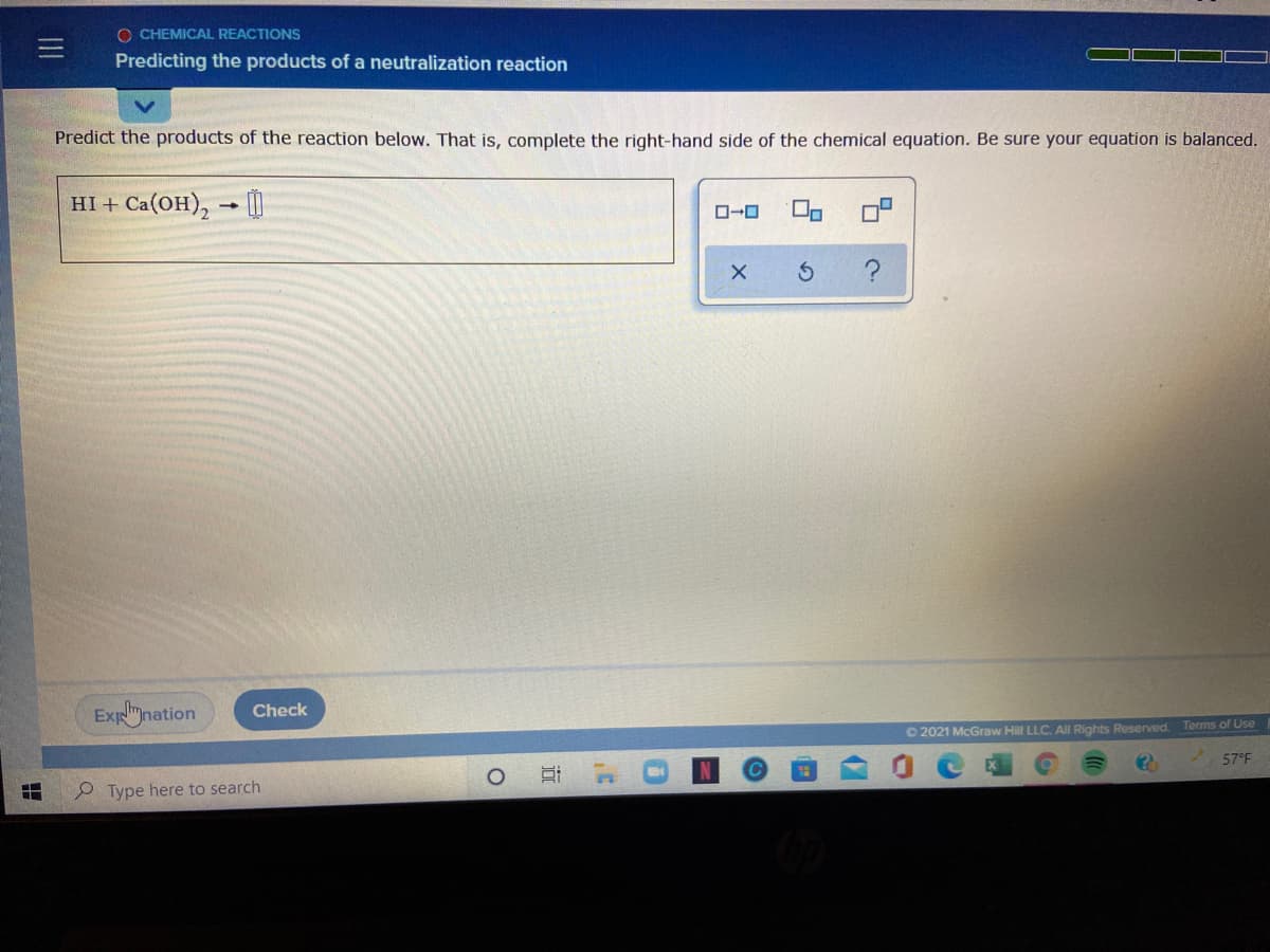 O CHEMICAL REACTIONS
Predicting the products of a neutralization reaction
Predict the products of the reaction below. That is, complete the right-hand side of the chemical equation. Be sure your equation is balanced.
HI + Ca(OH), - [
O-0
?
Expnation
Check
O 2021 McGraw Hill LLC. All Rights Reserved. Terms of Use
57°F
P Type here to search
近
