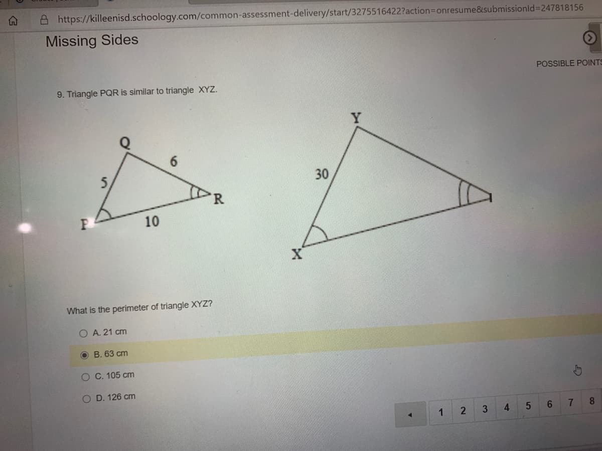 A https://killeenisd.schoology.com/common-assessment-delivery/start/3275516422?action3Donresume&submissionld%3D247818156
Missing Sides
POSSIBLE POINTS
9. Triangle PQR is similar to triangle XYZ.
5,
30
R
10
What is the perimeter of triangle XYZ?
O A. 21 cm
O B. 63 cm
O C. 105 cm
O D. 126 cm
3.
6.
7
8.
