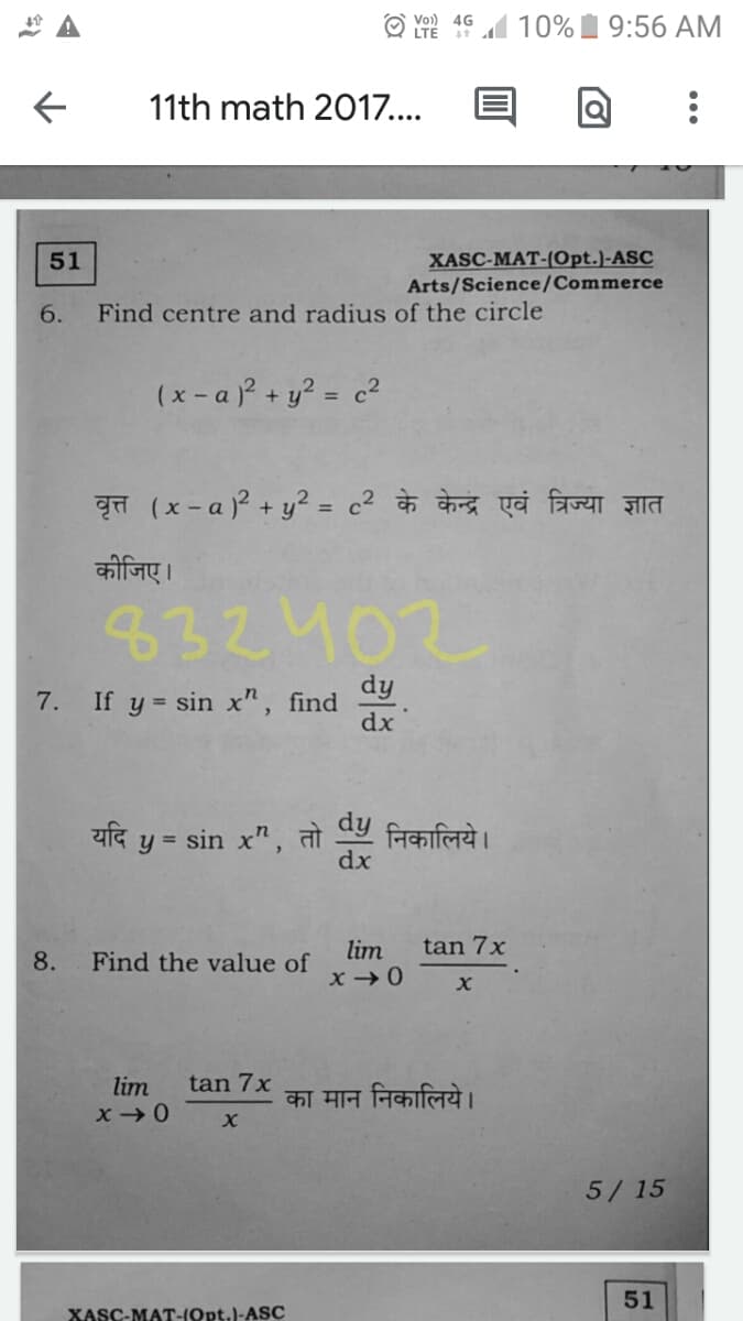 Vo)) 4G
LTE 19 10%1 9:56 AM
11th math 2017....
XASC-MAT-(Opt.)-ASC
Arts/Science/Commerce
51
6.
Find centre and radius of the circle
(x - a + y? = c²
वृत्त (x-a)P + ५2 %3D c2 के केन्द्र एवं त्रिज्या ज्ञात
कीजिए।
832402
dy
7. If y = sin x", find
dx
यदि
= sin x",
निकालिये।
तो
dx
dy
tan 7x
lim
x →0
8.
Find the value of
lim
tan 7x
का मान निकालिये।
5/ 15
51
XASC-MAT-(Opt.)-ASC

