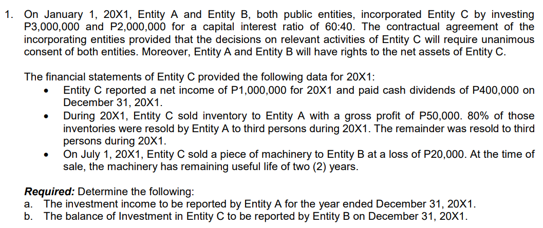 1. On January 1, 20X1, Entity A and Entity B, both public entities, incorporated Entity C by investing
P3,000,000 and P2,000,000 for a capital interest ratio of 60:40. The contractual agreement of the
incorporating entities provided that the decisions on relevant activities of Entity C will require unanimous
consent of both entities. Moreover, Entity A and Entity B will have rights to the net assets of Entity C.
The financial statements of Entity C provided the following data for 20X1:
Entity C reported a net income of P1,000,000 for 20X1 and paid cash dividends of P400,000 on
December 31, 20X1.
During 20X1, Entity C sold inventory to Entity A with a gross profit of P50,000. 80% of those
inventories were resold by Entity A to third persons during 20X1. The remainder was resold to third
persons during 20X1.
On July 1, 20X1, Entity C sold a piece of machinery to Entity B at a loss of P20,000. At the time of
sale, the machinery has remaining useful life of two (2) years.
Required: Determine the following:
The investment income to be reported by Entity A for the year ended December 31, 20X1.
b.
a.
The balance of Investment in Entity C to be reported by Entity B on December 31, 20X1.
