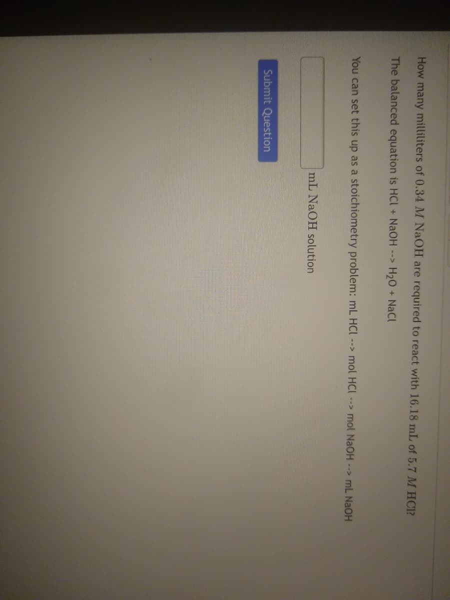 How many milliliters of 0.34 M NAOH are required to react with 16.18 mL of 5.7 M HC1?
The balanced equation is HCI + NaOH -->
H20 + NaCl
You can set this up as a stoichiometry problem: mL HCI--> mol HCI--> mol NaOH --> mL NaOH
mL NAOH solution
Submit Question
