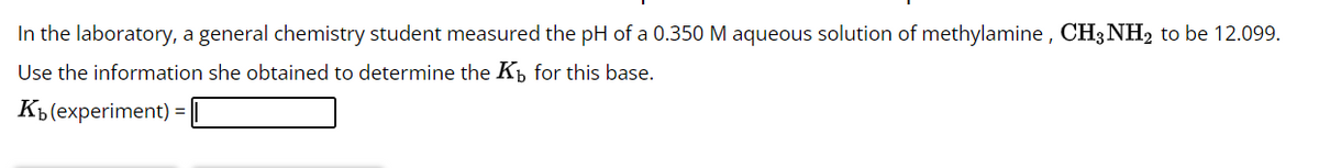 In the laboratory, a general chemistry student measured the pH of a 0.350 M aqueous solution of methylamine, CH3NH2 to be 12.099.
Use the information she obtained to determine the K for this base.
Kb (experiment) =