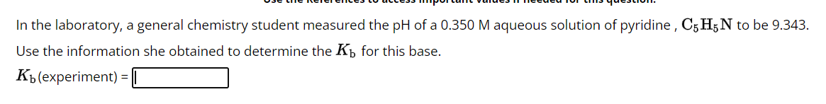 In the laboratory, a general chemistry student measured the pH of a 0.350 M aqueous solution of pyridine, C5 H5N to be 9.343.
Use the information she obtained to determine the K for this base.
Kb (experiment) =