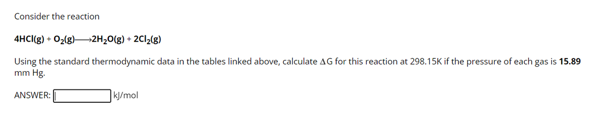 Consider the reaction
4HCI(g) + O₂(g)2H₂O(g) + 2Cl₂(g)
Using the standard thermodynamic data in the tables linked above, calculate AG for this reaction at 298.15K if the pressure of each gas is 15.89
mm Hg.
ANSWER:
kJ/mol