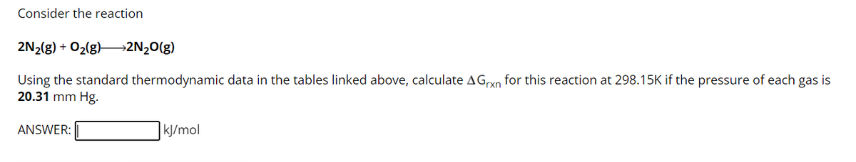 Consider the reaction
2N₂(g) + O₂(g) →→2N₂O(g)
Using the standard thermodynamic data in the tables linked above, calculate AGrxn for this reaction at 298.15K if the pressure of each gas is
20.31 mm Hg.
ANSWER:
kJ/mol