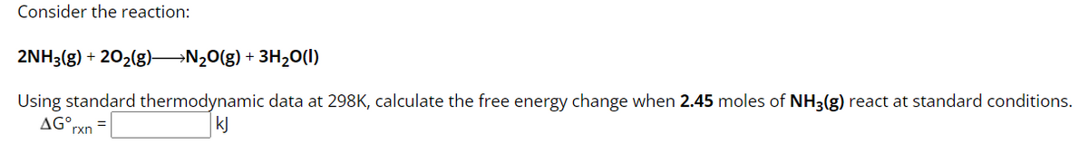 2NH3(g) +20₂(g) N₂O(g) + 3H₂O(1)
Using standard thermodynamic data at 298K, calculate the free energy change when 2.45 moles of NH3(g) react at standard conditions.
AGO rxn
kj
Consider the reaction: