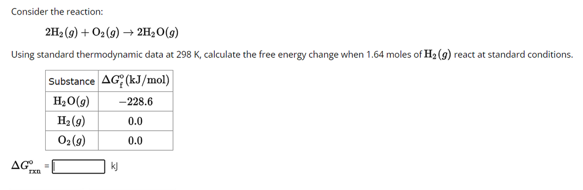 Consider the reaction:
2H₂ (g) + O₂ (g) → 2H₂O(g)
Using standard thermodynamic data at 298 K, calculate the free energy change when 1.64 moles of H₂ (g) react at standard conditions.
ΔG°
Ixn
Substance AG (kJ/mol)
H₂O(g)
H₂(g)
02(g)
kJ
-228.6
0.0
0.0