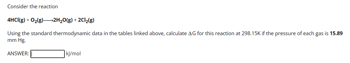 Consider the reaction
4HCI(g) + O₂(g)—2H₂O(g) + 2Cl₂(g)
Using the standard thermodynamic data in the tables linked above, calculate AG for this reaction at 298.15K if the pressure of each gas is 15.89
mm Hg.
ANSWER:
kJ/mol