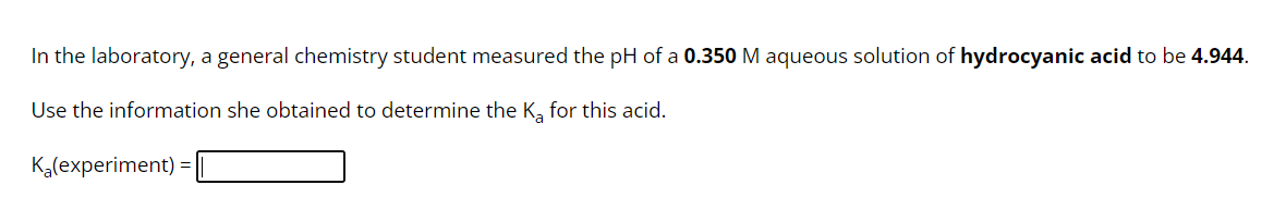 In the laboratory, a general chemistry student measured the pH of a 0.350 M aqueous solution of hydrocyanic acid to be 4.944.
Use the information she obtained to determine the K₂ for this acid.
K₂(experiment) =