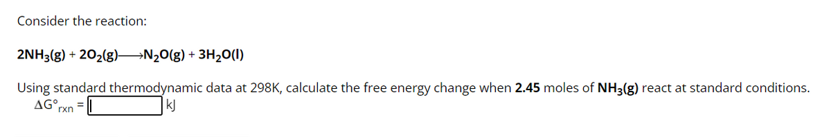 Consider the reaction:
2NH3(g) + 20₂(g) →N₂O(g) + 3H₂O(1)
Using standard thermodynamic data at 298K, calculate the free energy change when 2.45 moles of NH3(g) react at standard conditions.
AG°,
kJ
rxn