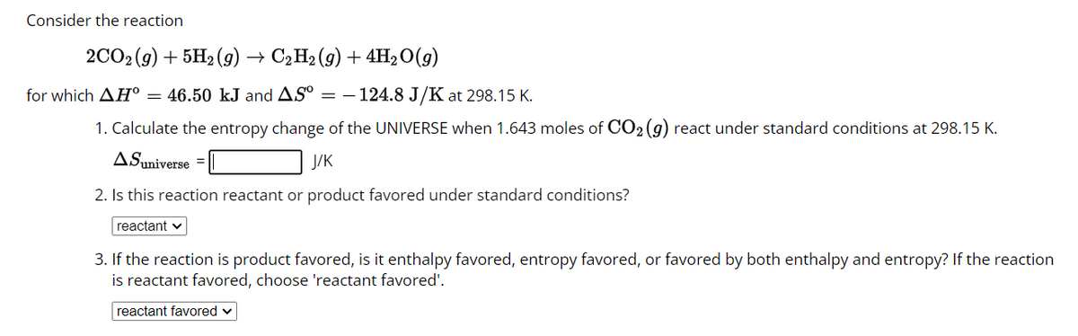 Consider the reaction
2CO2(g) + 5H₂(g) → C2H2 (9) + 4H₂O(g)
for which AH = 46.50 kJ and AS° = 124.8 J/K at 298.15 K.
1. Calculate the entropy change of the UNIVERSE when 1.643 moles of CO₂ (g) react under standard conditions at 298.15 K.
ASuniverse =
J/K
2. Is this reaction reactant or product favored under standard conditions?
reactant ✓
3. If the reaction is product favored, is it enthalpy favored, entropy favored, or favored by both enthalpy and entropy? If the reaction
is reactant favored, choose 'reactant favored'.
reactant favored ✓