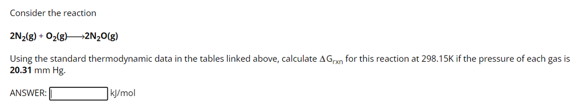 Consider the reaction
2N₂(g) + O₂(g) →→2N₂O(g)
Using the standard thermodynamic data in the tables linked above, calculate AGrxn for this reaction at 298.15K if the pressure of each gas is
20.31 mm Hg.
ANSWER:
kJ/mol