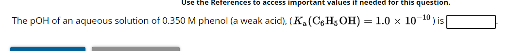 Use the References to access important values if needed for this question.
The pOH of an aqueous solution of 0.350 M phenol (a weak acid), (K₂ (C6H5OH) = 1.0 × 10 ') is