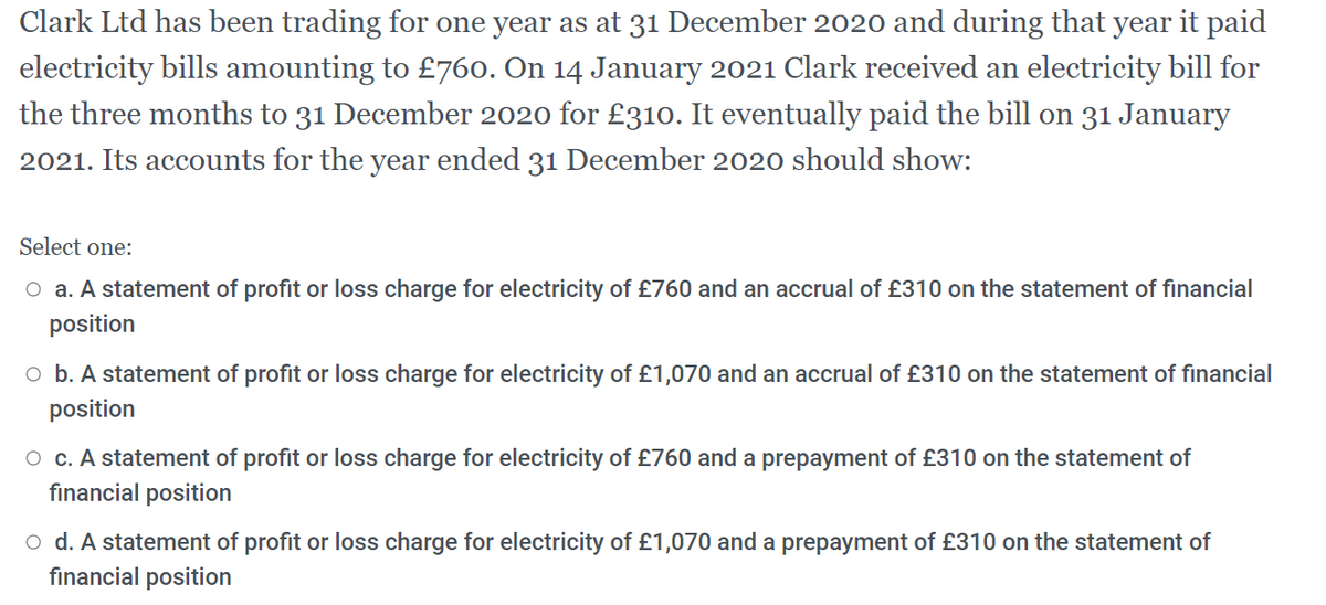 Clark Ltd has been trading for one year as at 31 December 2020 and during that year it paid
electricity bills amounting to £760. On 14 January 2021 Clark received an electricity bill for
the three months to 31 December 2020 for £310. It eventually paid the bill on 31 January
2021. Its accounts for the year ended 31 December 2020 should show:
Select one:
O a. A statement of profit or loss charge for electricity of £760 and an accrual of £310 on the statement of financial
position
o b. A statement of profit or loss charge for electricity of £1,070 and an accrual of £310 on the statement of financial
position
O c. A statement of profit or loss charge for electricity of £760 and a prepayment of £310 on the statement of
financial position
o d. A statement of profit or loss charge for electricity of £1,070 and a prepayment of £310 on the statement of
fınancial position
