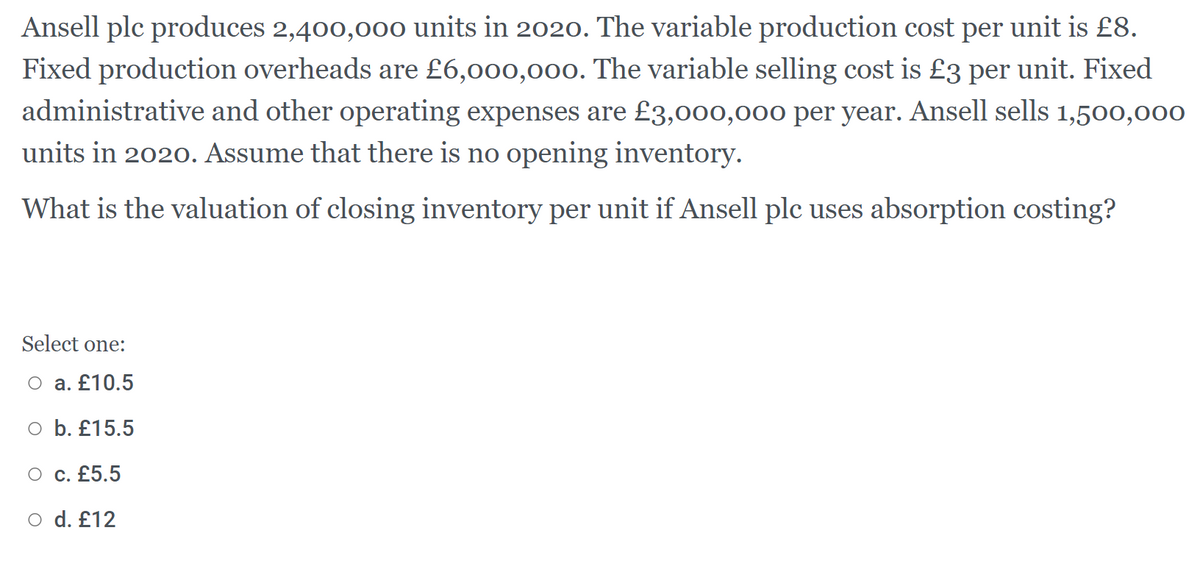 Ansell plc produces 2,400,00o units in 2020. The variable production cost per unit is £8.
Fixed production overheads are £6,000,000. The variable selling cost is £3 per unit. Fixed
administrative and other operating expenses are £3,000,000 per year. Ansell sells 1,500,000
units in 2020. Assume that there is no opening inventory.
What is the valuation of closing inventory per unit if Ansell plc uses absorption costing?
Select one:
O a. £10.5
o b. £15.5
O c. £5.5
O d. £12
