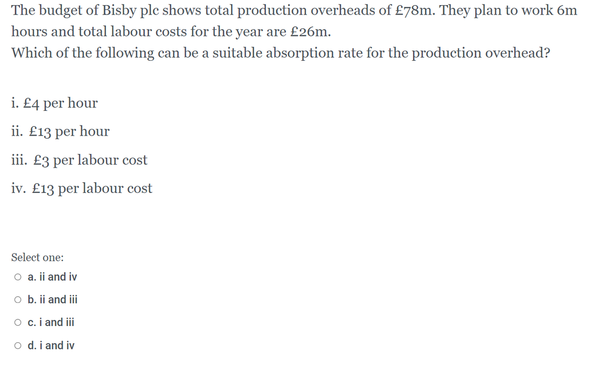 The budget of Bisby plc shows total production overheads of £78m. They plan to work 6m
hours and total labour costs for the year are £26m.
Which of the following can be a suitable absorption rate for the production overhead?
i. £4 per hour
ii. £13 per hour
iii. £3 per labour cost
iv. £13 per labour cost
Select one:
O a. ii and iv
o b. ii and iii
O c.i and iii
o d. i and iv
