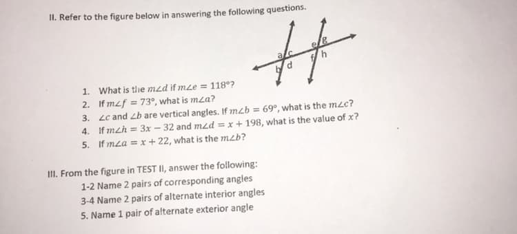 II. Refer to the figure below in answering the following questions.
1. What is tlıe mzd if mze = 118°?
2. If mzf = 73°, what is mLa?
3. Lc and Zb are vertical angles. If mzb = 69°, what is the m2c?
4. If mzh = 3x – 32 and mzd = x + 198, what is the value of x?
5. If mza = x + 22, what is the mzb?
%3D
%3D
III. From the figure in TEST II, answer the following:
1-2 Name 2 pairs of corresponding angles
3-4 Name 2 pairs of alternate interior angles
5. Name 1 pair of alternate exterior angle
