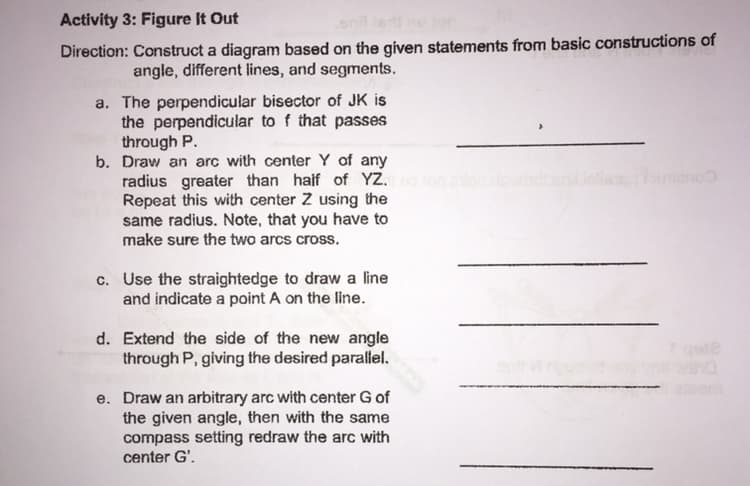 Activity 3: Figure It Out
Direction: Construct a diagram based on the given statements from basic constructions of
angle, different lines, and segments.
a. The perpendicular bisector of JK is
the perpendicular to f that passes
through P.
b. Draw an arc with center Y of any
radius greater than haif of YZ.
Repeat this with center Z using the
same radius. Note, that you have to
make sure the two arcs cross.
ano
c. Use the straightedge to draw a line
and indicate a point A on the line.
d. Extend the side of the new angle
through P, giving the desired parallel.
em
e. Draw an arbitrary arc with center G of
the given angle, then with the same
compass setting redraw the arc with
center G'.
