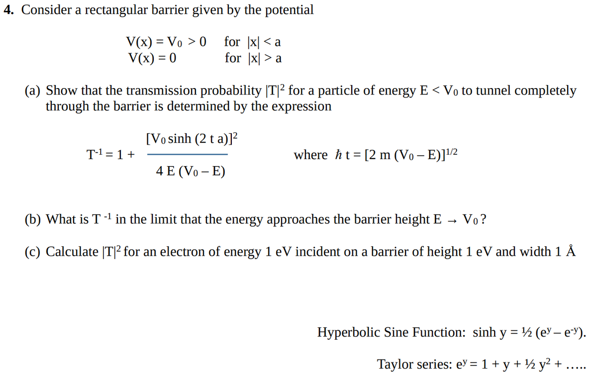 4. Consider a rectangular barrier given by the potential
V(x) = Vo > 0 for x <a
V(x) = 0
for xa
(a) Show that the transmission probability |T|² for a particle of energy E < Vo to tunnel completely
through the barrier is determined by the expression
T-¹ = 1 +
[Vo sinh (2 t a)]
4 E (Vo - E)
where ht= [2 m (Vo - E)] ¹1/2
(b) What is T -¹ in the limit that the energy approaches the barrier height E
-1
Vo?
(c) Calculate |T|² for an electron of energy 1 eV incident on a barrier of height 1 eV and width 1 Å
Hyperbolic Sine Function: sinh y = ½ (e-e).
Taylor series: ey = 1 + y + ¹ y² +