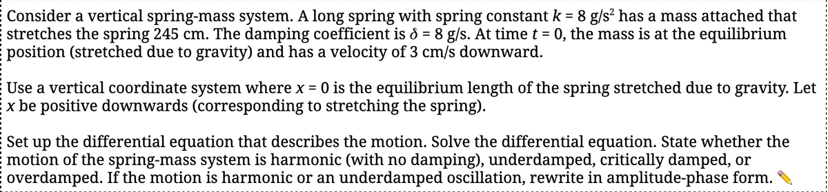 Consider a vertical spring-mass system. A long spring with spring constant k = 8 g/s² has a mass attached that
stretches the spring 245 cm. The damping coefficient is d = 8 g/s. At time t = 0, the mass is at the equilibrium
position (stretched due to gravity) and has a velocity of 3 cm/s downward.
Use a vertical coordinate system where x = 0 is the equilibrium length of the spring stretched due to gravity. Let
x be positive downwards (corresponding to stretching the spring).
Set up the differential equation that describes the motion. Solve the differential equation. State whether the
motion of the spring-mass system is harmonic (with no damping), underdamped, critically damped, or
overdamped. If the motion is harmonic or an underdamped oscillation, rewrite in amplitude-phase form.