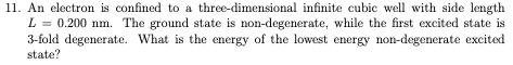 11. An electron is confined to a three-dimensional infinite cubic well with side length
L = 0.200 nm. The ground state is non-degenerate, while the first excited state is
3-fold degenerate. What is the energy of the lowest energy non-degenerate excited
state?