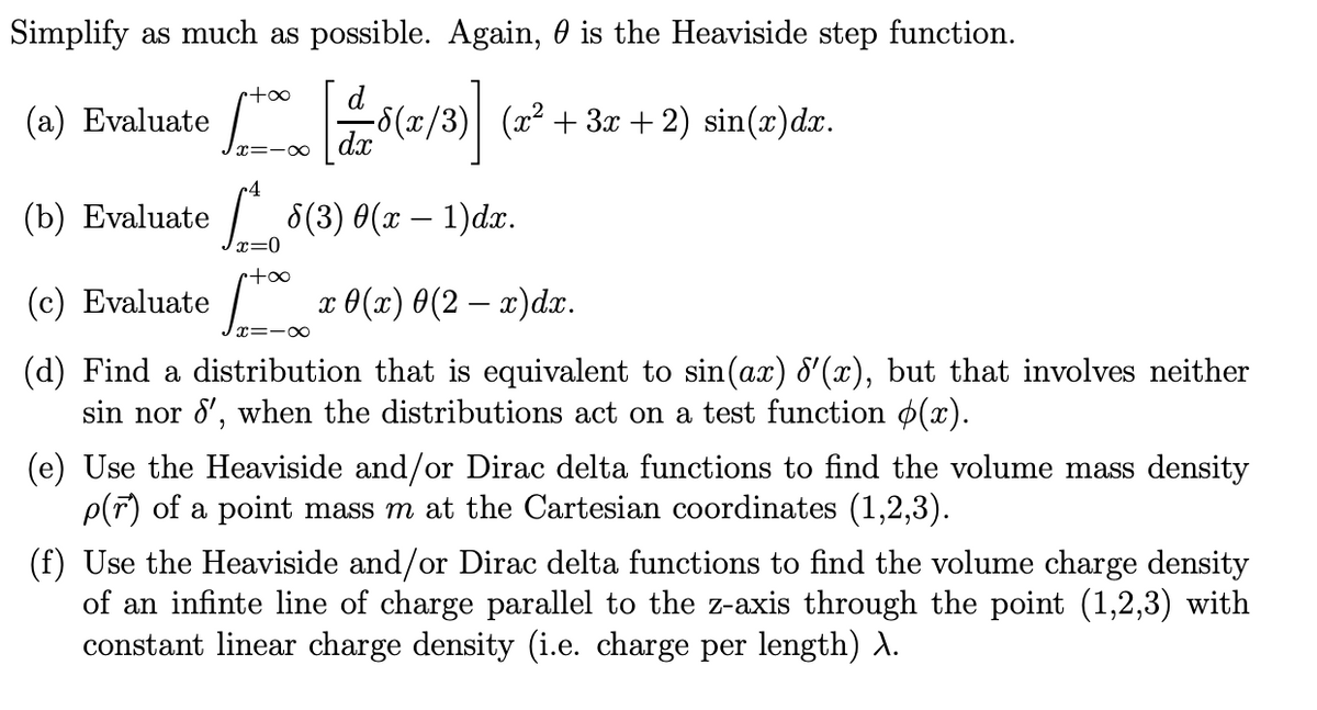 Simplify as much as possible. Again, 0 is the Heaviside step function.
+00
(a) Evaluate
x=-∞
4
d
-8(x/3) (x² +3x+2) sin(x)dx.
[ [11/18 (1/3)]
dx
(b) Evaluate 8(3) 0(x − 1)dx.
(c) Evaluate
x=0
1+00
x=- -∞
x0(x) 0(2x)dx.
(d) Find a distribution that is equivalent to sin(ax) d'(x), but that involves neither
sin nor 8', when the distributions act on a test function (x).
(e) Use the Heaviside and/or Dirac delta functions to find the volume mass density
p(r) of a point mass m at the Cartesian coordinates (1,2,3).
(f) Use the Heaviside and/or Dirac delta functions to find the volume charge density
of an infinte line of charge parallel to the z-axis through the point (1,2,3) with
constant linear charge density (i.e. charge per length) \.